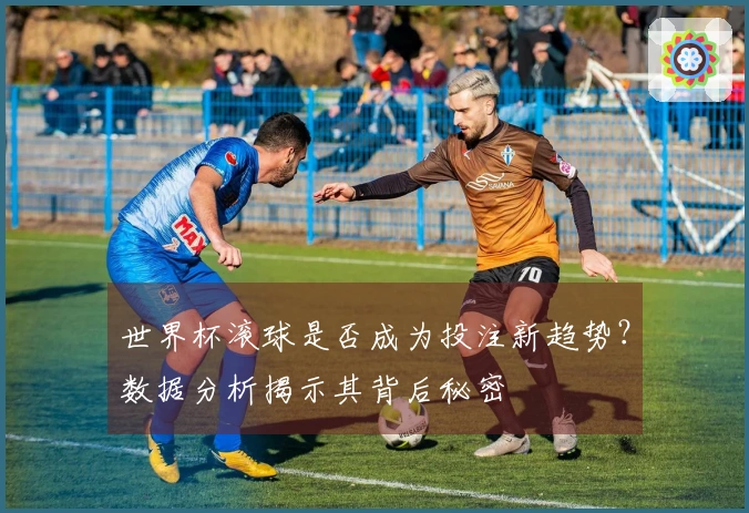 世界杯滚球是否成为投注新趋势？数据分析揭示其背后秘密